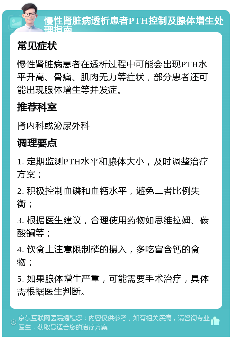 慢性肾脏病透析患者PTH控制及腺体增生处理指南 常见症状 慢性肾脏病患者在透析过程中可能会出现PTH水平升高、骨痛、肌肉无力等症状，部分患者还可能出现腺体增生等并发症。 推荐科室 肾内科或泌尿外科 调理要点 1. 定期监测PTH水平和腺体大小，及时调整治疗方案； 2. 积极控制血磷和血钙水平，避免二者比例失衡； 3. 根据医生建议，合理使用药物如思维拉姆、碳酸镧等； 4. 饮食上注意限制磷的摄入，多吃富含钙的食物； 5. 如果腺体增生严重，可能需要手术治疗，具体需根据医生判断。