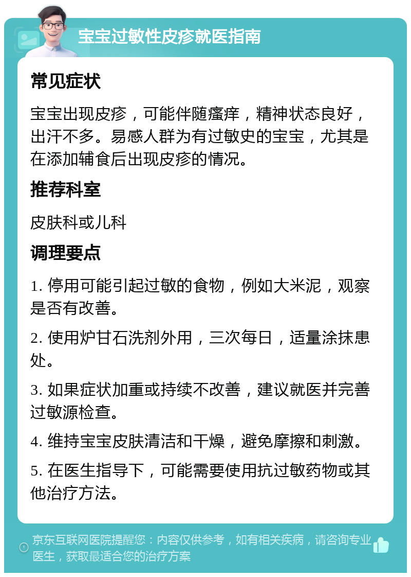 宝宝过敏性皮疹就医指南 常见症状 宝宝出现皮疹，可能伴随瘙痒，精神状态良好，出汗不多。易感人群为有过敏史的宝宝，尤其是在添加辅食后出现皮疹的情况。 推荐科室 皮肤科或儿科 调理要点 1. 停用可能引起过敏的食物，例如大米泥，观察是否有改善。 2. 使用炉甘石洗剂外用，三次每日，适量涂抹患处。 3. 如果症状加重或持续不改善，建议就医并完善过敏源检查。 4. 维持宝宝皮肤清洁和干燥，避免摩擦和刺激。 5. 在医生指导下，可能需要使用抗过敏药物或其他治疗方法。