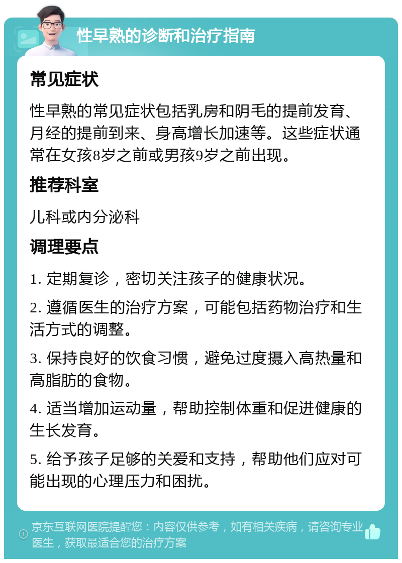 性早熟的诊断和治疗指南 常见症状 性早熟的常见症状包括乳房和阴毛的提前发育、月经的提前到来、身高增长加速等。这些症状通常在女孩8岁之前或男孩9岁之前出现。 推荐科室 儿科或内分泌科 调理要点 1. 定期复诊，密切关注孩子的健康状况。 2. 遵循医生的治疗方案，可能包括药物治疗和生活方式的调整。 3. 保持良好的饮食习惯，避免过度摄入高热量和高脂肪的食物。 4. 适当增加运动量，帮助控制体重和促进健康的生长发育。 5. 给予孩子足够的关爱和支持，帮助他们应对可能出现的心理压力和困扰。