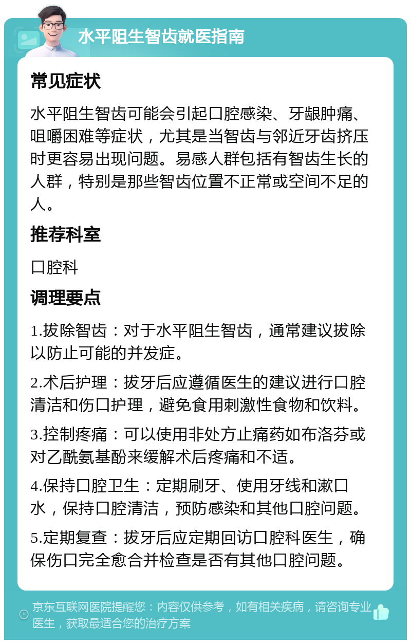 水平阻生智齿就医指南 常见症状 水平阻生智齿可能会引起口腔感染、牙龈肿痛、咀嚼困难等症状，尤其是当智齿与邻近牙齿挤压时更容易出现问题。易感人群包括有智齿生长的人群，特别是那些智齿位置不正常或空间不足的人。 推荐科室 口腔科 调理要点 1.拔除智齿：对于水平阻生智齿，通常建议拔除以防止可能的并发症。 2.术后护理：拔牙后应遵循医生的建议进行口腔清洁和伤口护理，避免食用刺激性食物和饮料。 3.控制疼痛：可以使用非处方止痛药如布洛芬或对乙酰氨基酚来缓解术后疼痛和不适。 4.保持口腔卫生：定期刷牙、使用牙线和漱口水，保持口腔清洁，预防感染和其他口腔问题。 5.定期复查：拔牙后应定期回访口腔科医生，确保伤口完全愈合并检查是否有其他口腔问题。