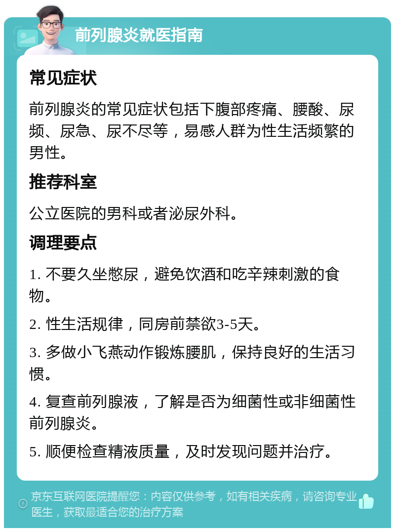 前列腺炎就医指南 常见症状 前列腺炎的常见症状包括下腹部疼痛、腰酸、尿频、尿急、尿不尽等，易感人群为性生活频繁的男性。 推荐科室 公立医院的男科或者泌尿外科。 调理要点 1. 不要久坐憋尿，避免饮酒和吃辛辣刺激的食物。 2. 性生活规律，同房前禁欲3-5天。 3. 多做小飞燕动作锻炼腰肌，保持良好的生活习惯。 4. 复查前列腺液，了解是否为细菌性或非细菌性前列腺炎。 5. 顺便检查精液质量，及时发现问题并治疗。