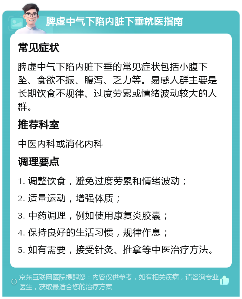 脾虚中气下陷内脏下垂就医指南 常见症状 脾虚中气下陷内脏下垂的常见症状包括小腹下坠、食欲不振、腹泻、乏力等。易感人群主要是长期饮食不规律、过度劳累或情绪波动较大的人群。 推荐科室 中医内科或消化内科 调理要点 1. 调整饮食，避免过度劳累和情绪波动； 2. 适量运动，增强体质； 3. 中药调理，例如使用康复炎胶囊； 4. 保持良好的生活习惯，规律作息； 5. 如有需要，接受针灸、推拿等中医治疗方法。