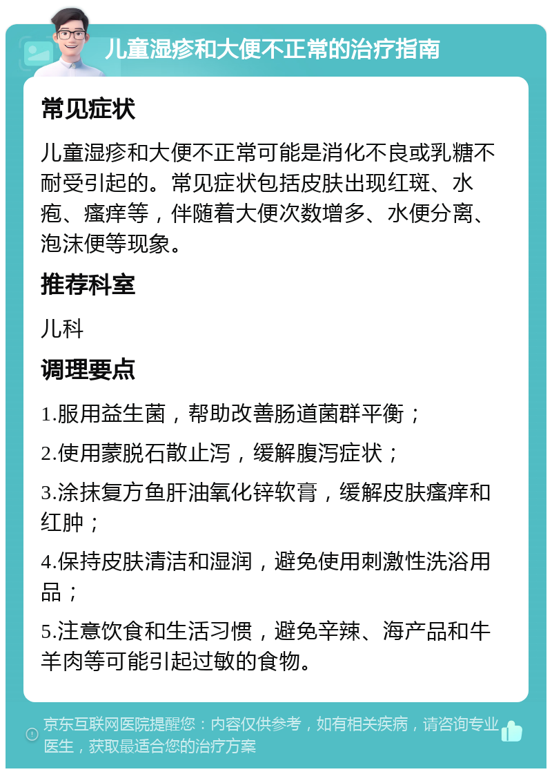 儿童湿疹和大便不正常的治疗指南 常见症状 儿童湿疹和大便不正常可能是消化不良或乳糖不耐受引起的。常见症状包括皮肤出现红斑、水疱、瘙痒等，伴随着大便次数增多、水便分离、泡沫便等现象。 推荐科室 儿科 调理要点 1.服用益生菌，帮助改善肠道菌群平衡； 2.使用蒙脱石散止泻，缓解腹泻症状； 3.涂抹复方鱼肝油氧化锌软膏，缓解皮肤瘙痒和红肿； 4.保持皮肤清洁和湿润，避免使用刺激性洗浴用品； 5.注意饮食和生活习惯，避免辛辣、海产品和牛羊肉等可能引起过敏的食物。