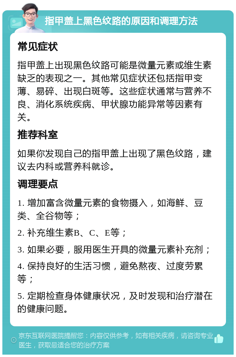 指甲盖上黑色纹路的原因和调理方法 常见症状 指甲盖上出现黑色纹路可能是微量元素或维生素缺乏的表现之一。其他常见症状还包括指甲变薄、易碎、出现白斑等。这些症状通常与营养不良、消化系统疾病、甲状腺功能异常等因素有关。 推荐科室 如果你发现自己的指甲盖上出现了黑色纹路，建议去内科或营养科就诊。 调理要点 1. 增加富含微量元素的食物摄入，如海鲜、豆类、全谷物等； 2. 补充维生素B、C、E等； 3. 如果必要，服用医生开具的微量元素补充剂； 4. 保持良好的生活习惯，避免熬夜、过度劳累等； 5. 定期检查身体健康状况，及时发现和治疗潜在的健康问题。