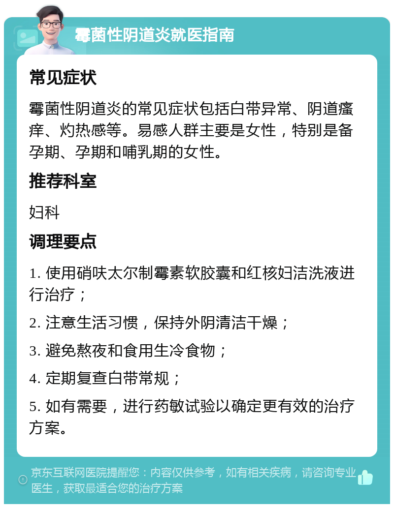 霉菌性阴道炎就医指南 常见症状 霉菌性阴道炎的常见症状包括白带异常、阴道瘙痒、灼热感等。易感人群主要是女性，特别是备孕期、孕期和哺乳期的女性。 推荐科室 妇科 调理要点 1. 使用硝呋太尔制霉素软胶囊和红核妇洁洗液进行治疗； 2. 注意生活习惯，保持外阴清洁干燥； 3. 避免熬夜和食用生冷食物； 4. 定期复查白带常规； 5. 如有需要，进行药敏试验以确定更有效的治疗方案。