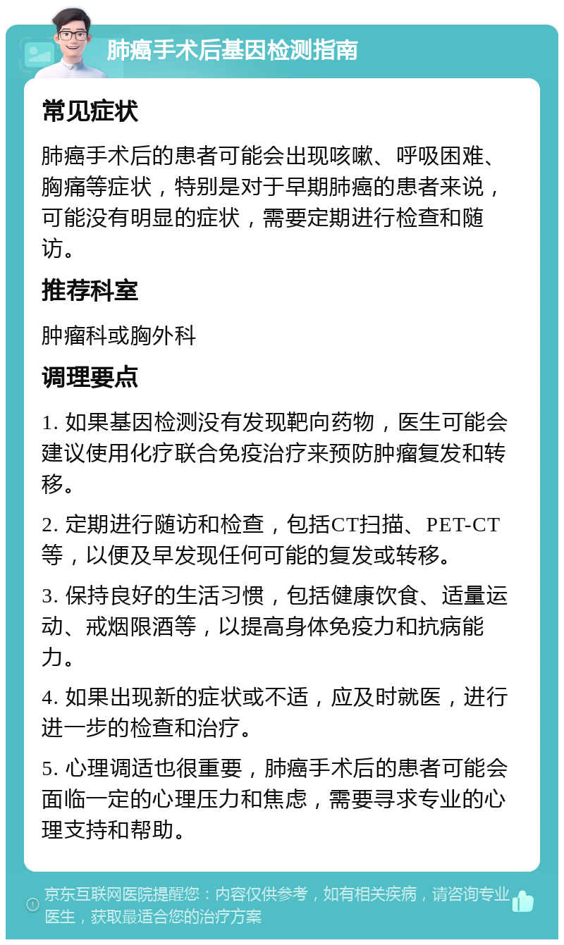 肺癌手术后基因检测指南 常见症状 肺癌手术后的患者可能会出现咳嗽、呼吸困难、胸痛等症状，特别是对于早期肺癌的患者来说，可能没有明显的症状，需要定期进行检查和随访。 推荐科室 肿瘤科或胸外科 调理要点 1. 如果基因检测没有发现靶向药物，医生可能会建议使用化疗联合免疫治疗来预防肿瘤复发和转移。 2. 定期进行随访和检查，包括CT扫描、PET-CT等，以便及早发现任何可能的复发或转移。 3. 保持良好的生活习惯，包括健康饮食、适量运动、戒烟限酒等，以提高身体免疫力和抗病能力。 4. 如果出现新的症状或不适，应及时就医，进行进一步的检查和治疗。 5. 心理调适也很重要，肺癌手术后的患者可能会面临一定的心理压力和焦虑，需要寻求专业的心理支持和帮助。