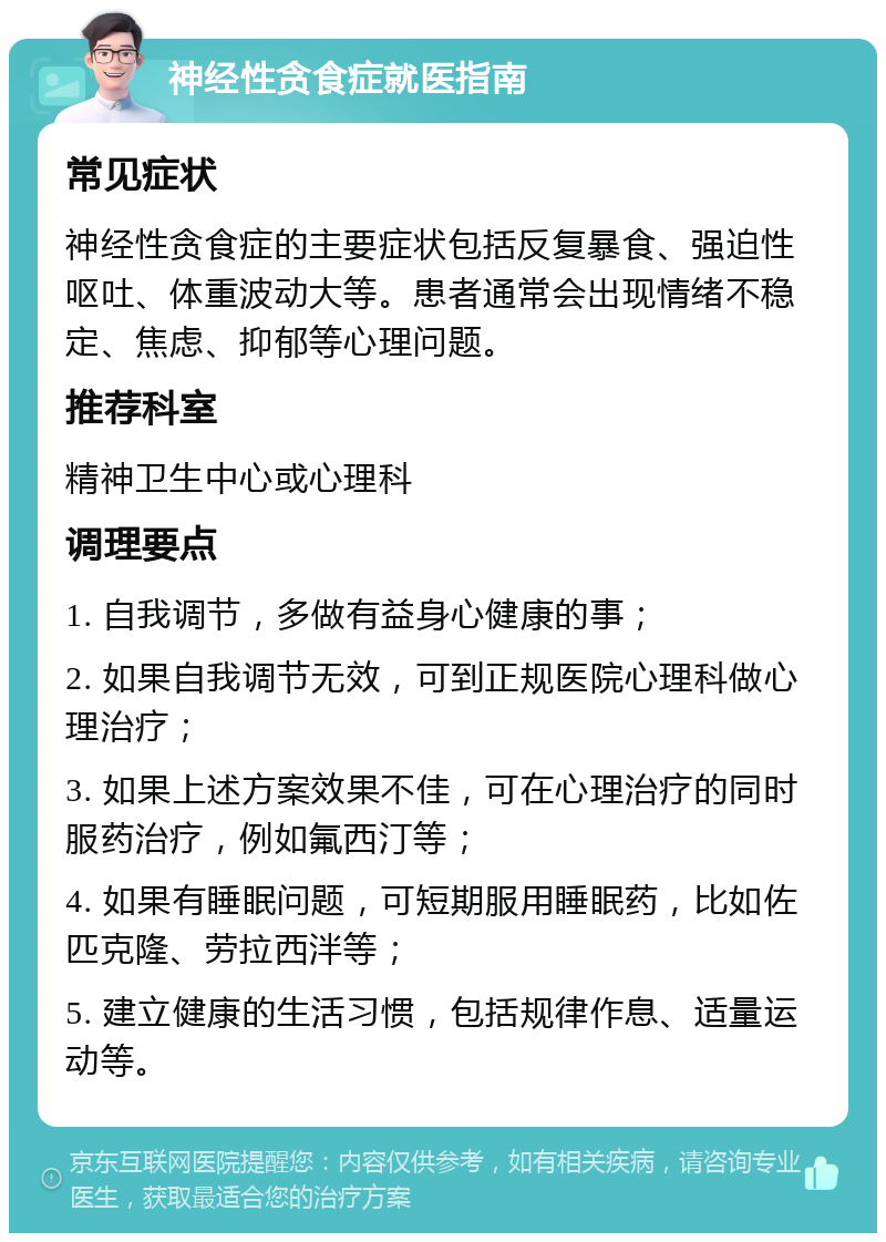 神经性贪食症就医指南 常见症状 神经性贪食症的主要症状包括反复暴食、强迫性呕吐、体重波动大等。患者通常会出现情绪不稳定、焦虑、抑郁等心理问题。 推荐科室 精神卫生中心或心理科 调理要点 1. 自我调节，多做有益身心健康的事； 2. 如果自我调节无效，可到正规医院心理科做心理治疗； 3. 如果上述方案效果不佳，可在心理治疗的同时服药治疗，例如氟西汀等； 4. 如果有睡眠问题，可短期服用睡眠药，比如佐匹克隆、劳拉西泮等； 5. 建立健康的生活习惯，包括规律作息、适量运动等。