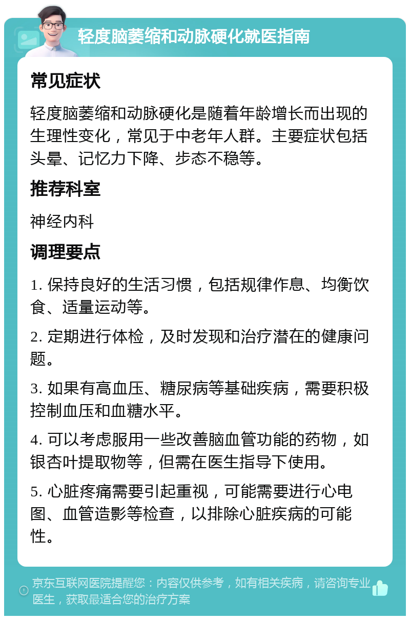 轻度脑萎缩和动脉硬化就医指南 常见症状 轻度脑萎缩和动脉硬化是随着年龄增长而出现的生理性变化，常见于中老年人群。主要症状包括头晕、记忆力下降、步态不稳等。 推荐科室 神经内科 调理要点 1. 保持良好的生活习惯，包括规律作息、均衡饮食、适量运动等。 2. 定期进行体检，及时发现和治疗潜在的健康问题。 3. 如果有高血压、糖尿病等基础疾病，需要积极控制血压和血糖水平。 4. 可以考虑服用一些改善脑血管功能的药物，如银杏叶提取物等，但需在医生指导下使用。 5. 心脏疼痛需要引起重视，可能需要进行心电图、血管造影等检查，以排除心脏疾病的可能性。