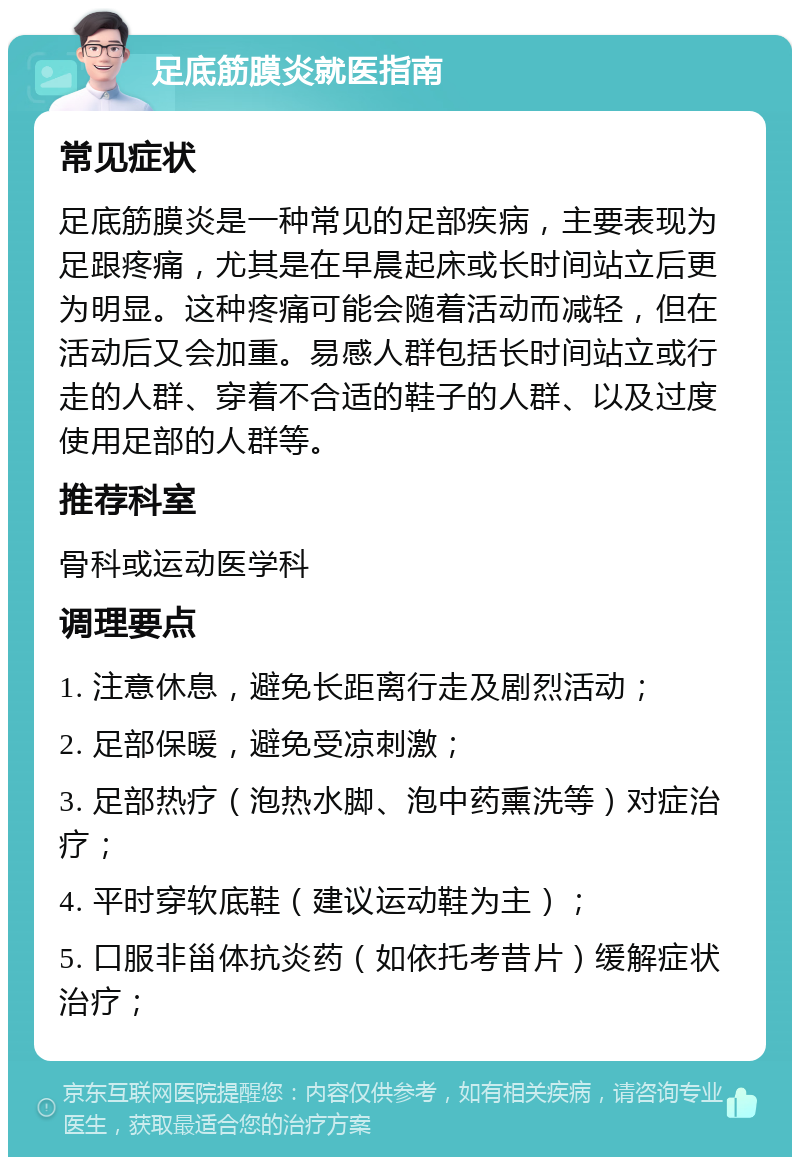 足底筋膜炎就医指南 常见症状 足底筋膜炎是一种常见的足部疾病，主要表现为足跟疼痛，尤其是在早晨起床或长时间站立后更为明显。这种疼痛可能会随着活动而减轻，但在活动后又会加重。易感人群包括长时间站立或行走的人群、穿着不合适的鞋子的人群、以及过度使用足部的人群等。 推荐科室 骨科或运动医学科 调理要点 1. 注意休息，避免长距离行走及剧烈活动； 2. 足部保暖，避免受凉刺激； 3. 足部热疗（泡热水脚、泡中药熏洗等）对症治疗； 4. 平时穿软底鞋（建议运动鞋为主）； 5. 口服非甾体抗炎药（如依托考昔片）缓解症状治疗；