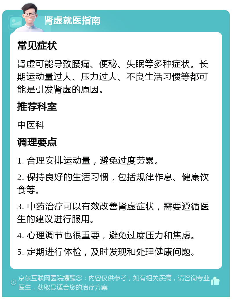 肾虚就医指南 常见症状 肾虚可能导致腰痛、便秘、失眠等多种症状。长期运动量过大、压力过大、不良生活习惯等都可能是引发肾虚的原因。 推荐科室 中医科 调理要点 1. 合理安排运动量，避免过度劳累。 2. 保持良好的生活习惯，包括规律作息、健康饮食等。 3. 中药治疗可以有效改善肾虚症状，需要遵循医生的建议进行服用。 4. 心理调节也很重要，避免过度压力和焦虑。 5. 定期进行体检，及时发现和处理健康问题。