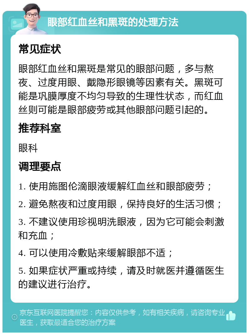 眼部红血丝和黑斑的处理方法 常见症状 眼部红血丝和黑斑是常见的眼部问题，多与熬夜、过度用眼、戴隐形眼镜等因素有关。黑斑可能是巩膜厚度不均匀导致的生理性状态，而红血丝则可能是眼部疲劳或其他眼部问题引起的。 推荐科室 眼科 调理要点 1. 使用施图伦滴眼液缓解红血丝和眼部疲劳； 2. 避免熬夜和过度用眼，保持良好的生活习惯； 3. 不建议使用珍视明洗眼液，因为它可能会刺激和充血； 4. 可以使用冷敷贴来缓解眼部不适； 5. 如果症状严重或持续，请及时就医并遵循医生的建议进行治疗。