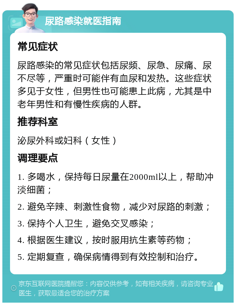 尿路感染就医指南 常见症状 尿路感染的常见症状包括尿频、尿急、尿痛、尿不尽等，严重时可能伴有血尿和发热。这些症状多见于女性，但男性也可能患上此病，尤其是中老年男性和有慢性疾病的人群。 推荐科室 泌尿外科或妇科（女性） 调理要点 1. 多喝水，保持每日尿量在2000ml以上，帮助冲淡细菌； 2. 避免辛辣、刺激性食物，减少对尿路的刺激； 3. 保持个人卫生，避免交叉感染； 4. 根据医生建议，按时服用抗生素等药物； 5. 定期复查，确保病情得到有效控制和治疗。