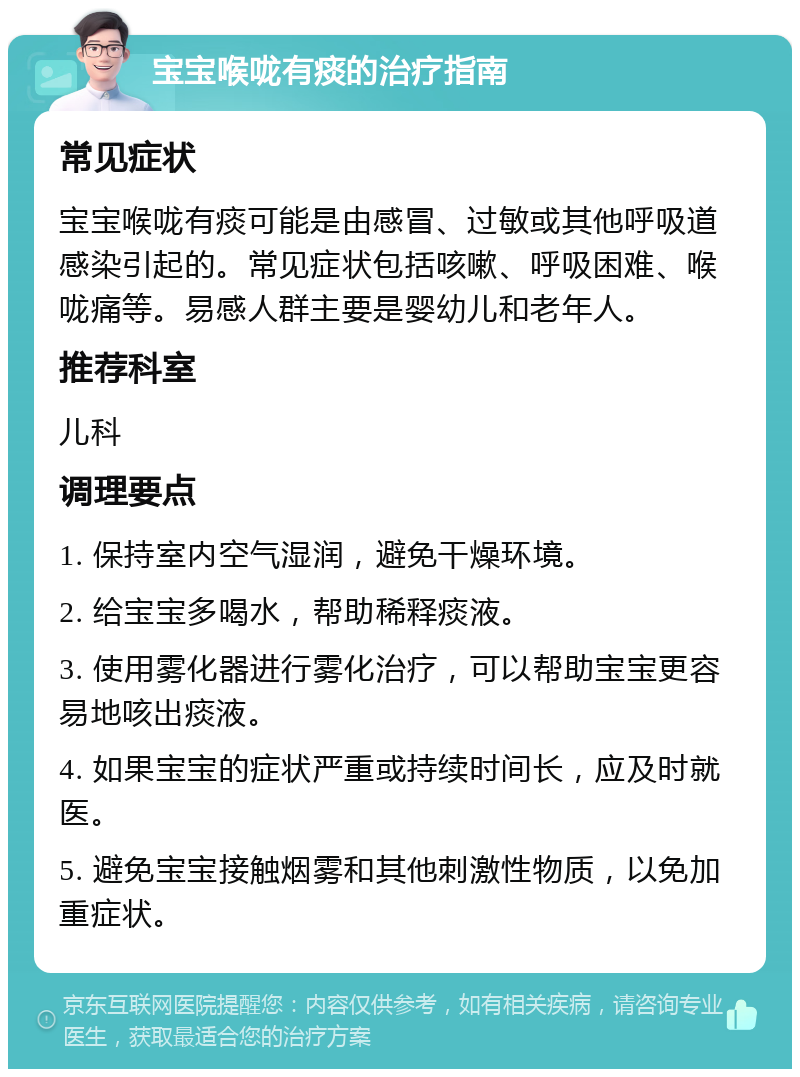 宝宝喉咙有痰的治疗指南 常见症状 宝宝喉咙有痰可能是由感冒、过敏或其他呼吸道感染引起的。常见症状包括咳嗽、呼吸困难、喉咙痛等。易感人群主要是婴幼儿和老年人。 推荐科室 儿科 调理要点 1. 保持室内空气湿润，避免干燥环境。 2. 给宝宝多喝水，帮助稀释痰液。 3. 使用雾化器进行雾化治疗，可以帮助宝宝更容易地咳出痰液。 4. 如果宝宝的症状严重或持续时间长，应及时就医。 5. 避免宝宝接触烟雾和其他刺激性物质，以免加重症状。