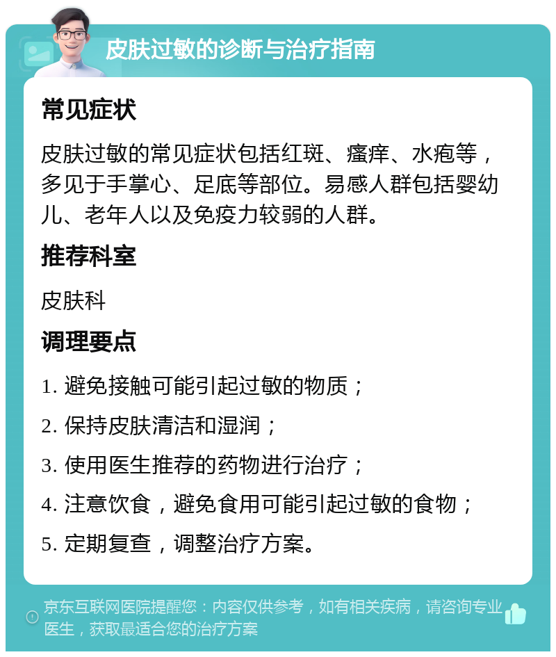 皮肤过敏的诊断与治疗指南 常见症状 皮肤过敏的常见症状包括红斑、瘙痒、水疱等，多见于手掌心、足底等部位。易感人群包括婴幼儿、老年人以及免疫力较弱的人群。 推荐科室 皮肤科 调理要点 1. 避免接触可能引起过敏的物质； 2. 保持皮肤清洁和湿润； 3. 使用医生推荐的药物进行治疗； 4. 注意饮食，避免食用可能引起过敏的食物； 5. 定期复查，调整治疗方案。