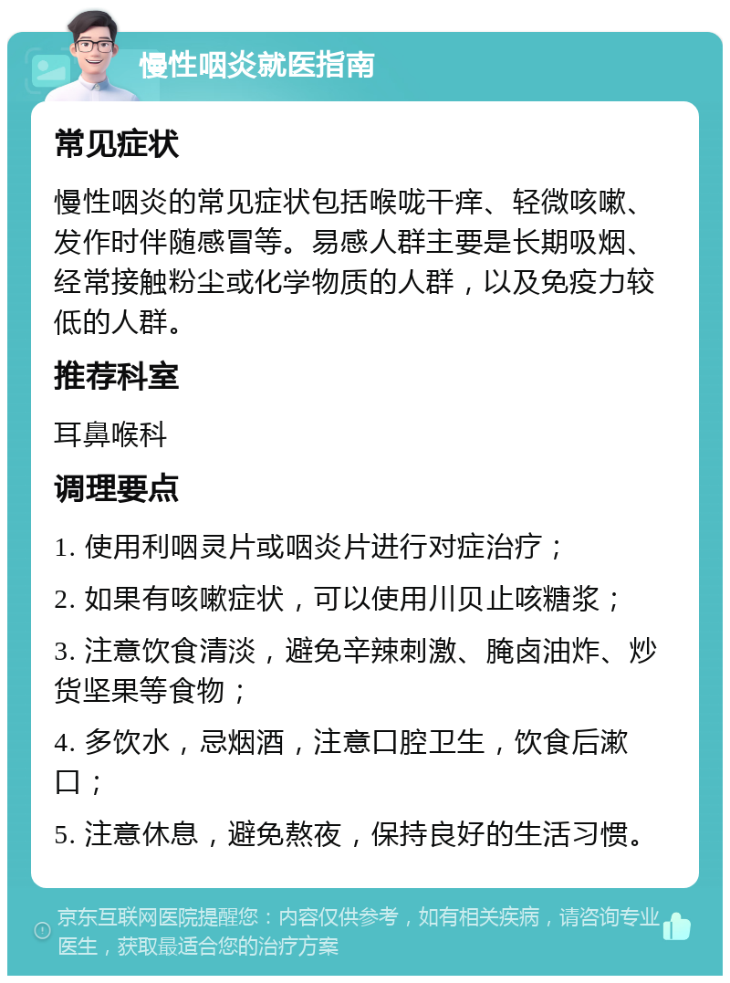 慢性咽炎就医指南 常见症状 慢性咽炎的常见症状包括喉咙干痒、轻微咳嗽、发作时伴随感冒等。易感人群主要是长期吸烟、经常接触粉尘或化学物质的人群，以及免疫力较低的人群。 推荐科室 耳鼻喉科 调理要点 1. 使用利咽灵片或咽炎片进行对症治疗； 2. 如果有咳嗽症状，可以使用川贝止咳糖浆； 3. 注意饮食清淡，避免辛辣刺激、腌卤油炸、炒货坚果等食物； 4. 多饮水，忌烟酒，注意口腔卫生，饮食后漱口； 5. 注意休息，避免熬夜，保持良好的生活习惯。