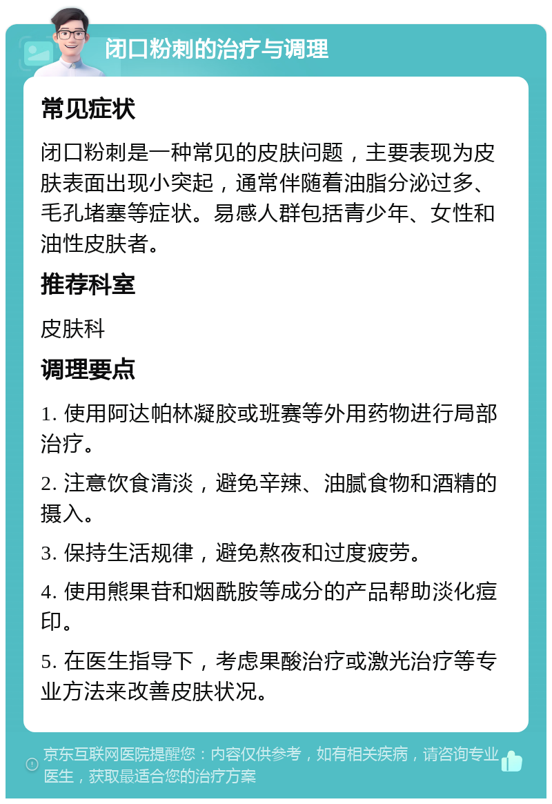 闭口粉刺的治疗与调理 常见症状 闭口粉刺是一种常见的皮肤问题，主要表现为皮肤表面出现小突起，通常伴随着油脂分泌过多、毛孔堵塞等症状。易感人群包括青少年、女性和油性皮肤者。 推荐科室 皮肤科 调理要点 1. 使用阿达帕林凝胶或班赛等外用药物进行局部治疗。 2. 注意饮食清淡，避免辛辣、油腻食物和酒精的摄入。 3. 保持生活规律，避免熬夜和过度疲劳。 4. 使用熊果苷和烟酰胺等成分的产品帮助淡化痘印。 5. 在医生指导下，考虑果酸治疗或激光治疗等专业方法来改善皮肤状况。