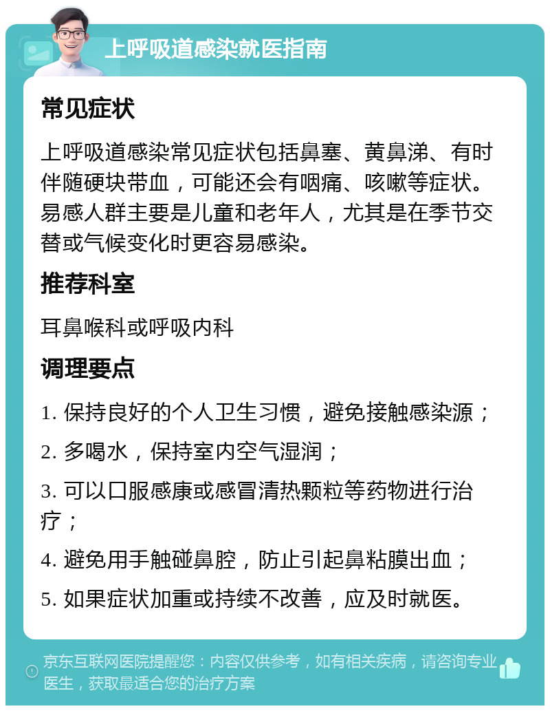 上呼吸道感染就医指南 常见症状 上呼吸道感染常见症状包括鼻塞、黄鼻涕、有时伴随硬块带血，可能还会有咽痛、咳嗽等症状。易感人群主要是儿童和老年人，尤其是在季节交替或气候变化时更容易感染。 推荐科室 耳鼻喉科或呼吸内科 调理要点 1. 保持良好的个人卫生习惯，避免接触感染源； 2. 多喝水，保持室内空气湿润； 3. 可以口服感康或感冒清热颗粒等药物进行治疗； 4. 避免用手触碰鼻腔，防止引起鼻粘膜出血； 5. 如果症状加重或持续不改善，应及时就医。