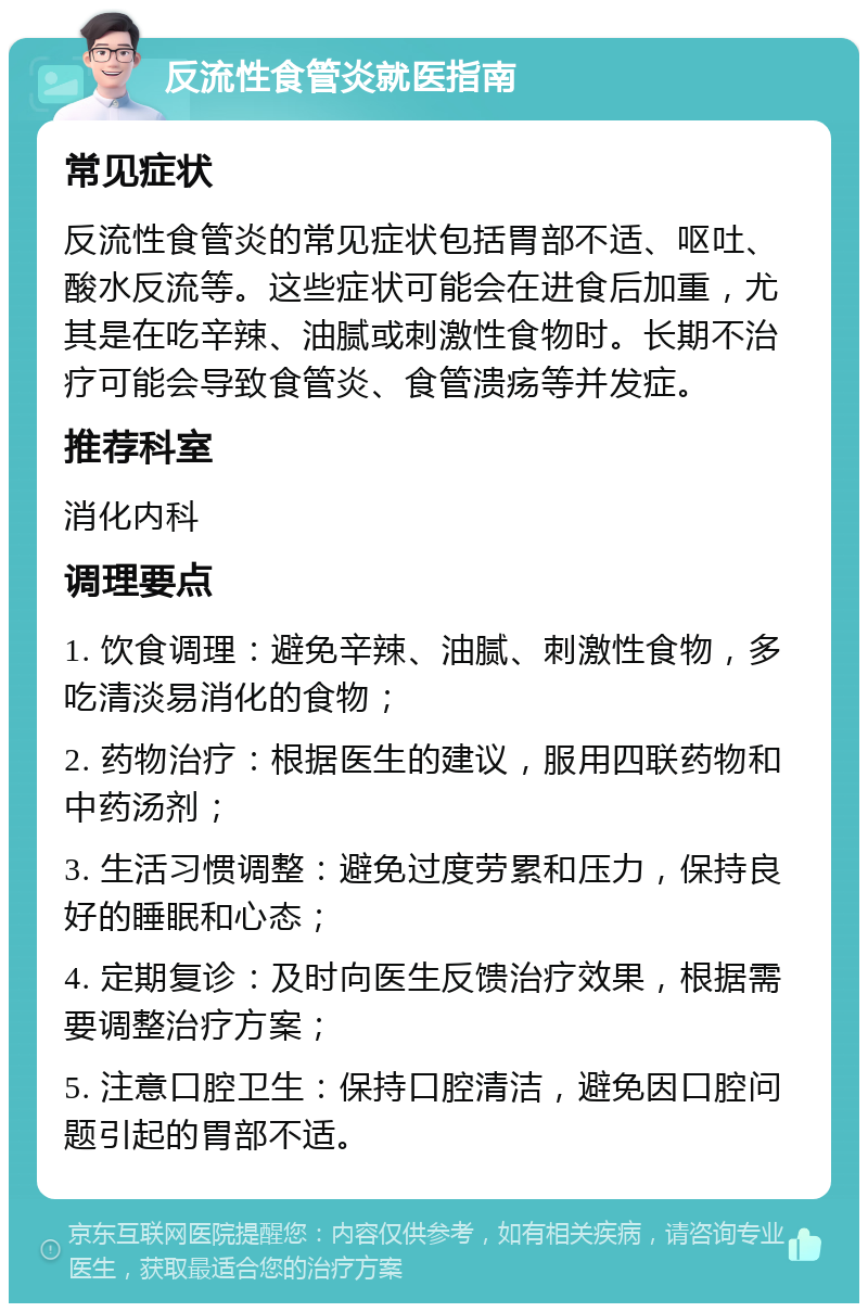 反流性食管炎就医指南 常见症状 反流性食管炎的常见症状包括胃部不适、呕吐、酸水反流等。这些症状可能会在进食后加重，尤其是在吃辛辣、油腻或刺激性食物时。长期不治疗可能会导致食管炎、食管溃疡等并发症。 推荐科室 消化内科 调理要点 1. 饮食调理：避免辛辣、油腻、刺激性食物，多吃清淡易消化的食物； 2. 药物治疗：根据医生的建议，服用四联药物和中药汤剂； 3. 生活习惯调整：避免过度劳累和压力，保持良好的睡眠和心态； 4. 定期复诊：及时向医生反馈治疗效果，根据需要调整治疗方案； 5. 注意口腔卫生：保持口腔清洁，避免因口腔问题引起的胃部不适。