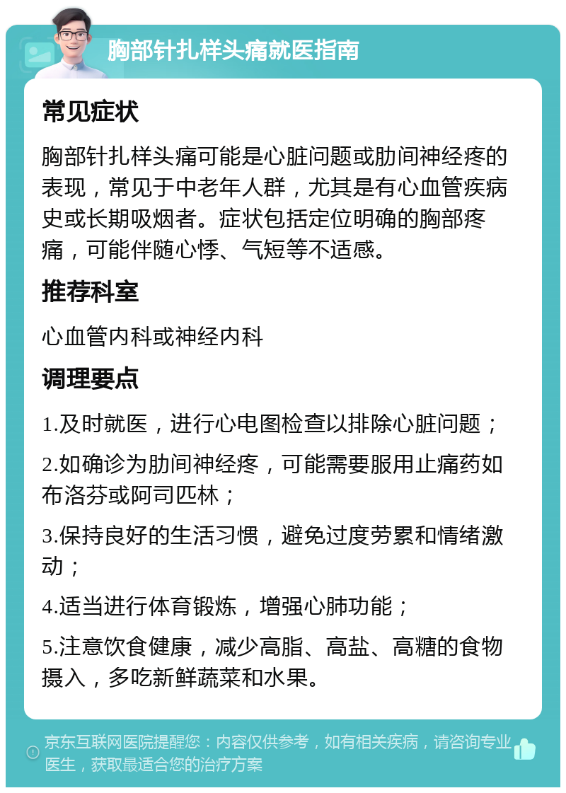 胸部针扎样头痛就医指南 常见症状 胸部针扎样头痛可能是心脏问题或肋间神经疼的表现，常见于中老年人群，尤其是有心血管疾病史或长期吸烟者。症状包括定位明确的胸部疼痛，可能伴随心悸、气短等不适感。 推荐科室 心血管内科或神经内科 调理要点 1.及时就医，进行心电图检查以排除心脏问题； 2.如确诊为肋间神经疼，可能需要服用止痛药如布洛芬或阿司匹林； 3.保持良好的生活习惯，避免过度劳累和情绪激动； 4.适当进行体育锻炼，增强心肺功能； 5.注意饮食健康，减少高脂、高盐、高糖的食物摄入，多吃新鲜蔬菜和水果。