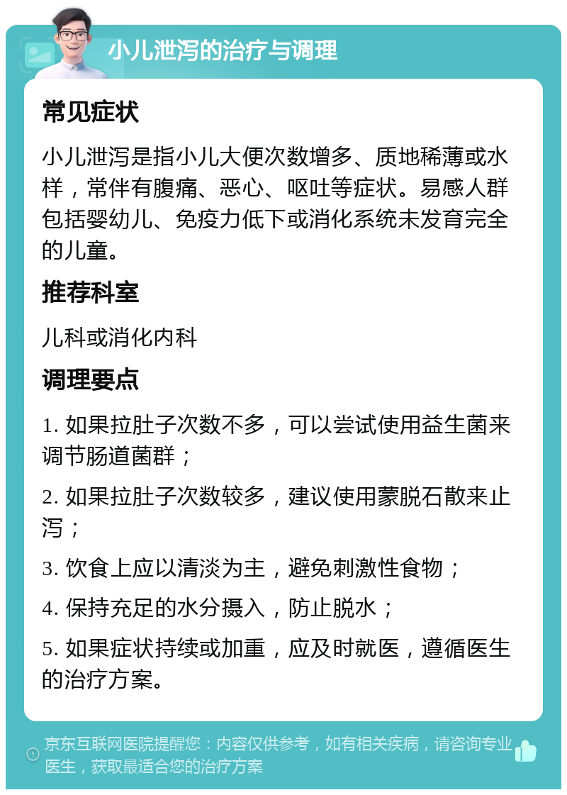 小儿泄泻的治疗与调理 常见症状 小儿泄泻是指小儿大便次数增多、质地稀薄或水样，常伴有腹痛、恶心、呕吐等症状。易感人群包括婴幼儿、免疫力低下或消化系统未发育完全的儿童。 推荐科室 儿科或消化内科 调理要点 1. 如果拉肚子次数不多，可以尝试使用益生菌来调节肠道菌群； 2. 如果拉肚子次数较多，建议使用蒙脱石散来止泻； 3. 饮食上应以清淡为主，避免刺激性食物； 4. 保持充足的水分摄入，防止脱水； 5. 如果症状持续或加重，应及时就医，遵循医生的治疗方案。