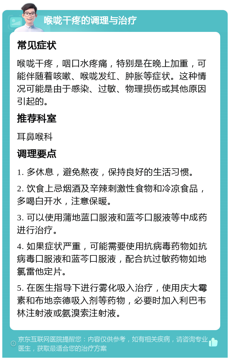 喉咙干疼的调理与治疗 常见症状 喉咙干疼，咽口水疼痛，特别是在晚上加重，可能伴随着咳嗽、喉咙发红、肿胀等症状。这种情况可能是由于感染、过敏、物理损伤或其他原因引起的。 推荐科室 耳鼻喉科 调理要点 1. 多休息，避免熬夜，保持良好的生活习惯。 2. 饮食上忌烟酒及辛辣刺激性食物和冷凉食品，多喝白开水，注意保暖。 3. 可以使用蒲地蓝口服液和蓝芩口服液等中成药进行治疗。 4. 如果症状严重，可能需要使用抗病毒药物如抗病毒口服液和蓝芩口服液，配合抗过敏药物如地氯雷他定片。 5. 在医生指导下进行雾化吸入治疗，使用庆大霉素和布地奈德吸入剂等药物，必要时加入利巴韦林注射液或氨溴索注射液。