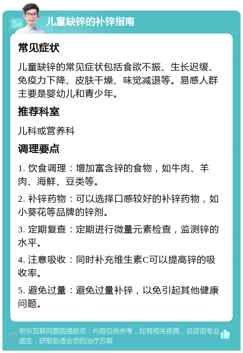 儿童缺锌的补锌指南 常见症状 儿童缺锌的常见症状包括食欲不振、生长迟缓、免疫力下降、皮肤干燥、味觉减退等。易感人群主要是婴幼儿和青少年。 推荐科室 儿科或营养科 调理要点 1. 饮食调理：增加富含锌的食物，如牛肉、羊肉、海鲜、豆类等。 2. 补锌药物：可以选择口感较好的补锌药物，如小葵花等品牌的锌剂。 3. 定期复查：定期进行微量元素检查，监测锌的水平。 4. 注意吸收：同时补充维生素C可以提高锌的吸收率。 5. 避免过量：避免过量补锌，以免引起其他健康问题。