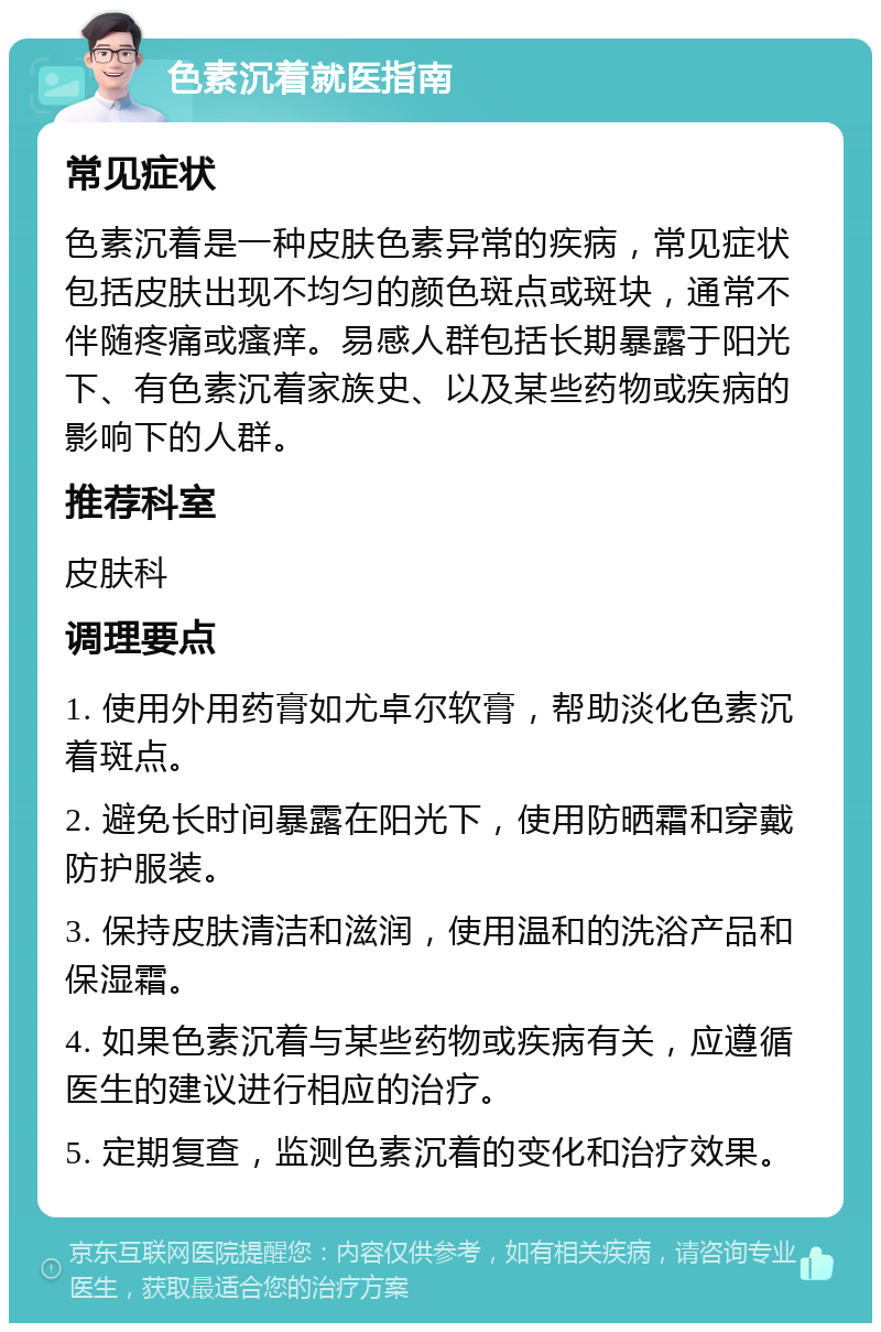 色素沉着就医指南 常见症状 色素沉着是一种皮肤色素异常的疾病，常见症状包括皮肤出现不均匀的颜色斑点或斑块，通常不伴随疼痛或瘙痒。易感人群包括长期暴露于阳光下、有色素沉着家族史、以及某些药物或疾病的影响下的人群。 推荐科室 皮肤科 调理要点 1. 使用外用药膏如尤卓尔软膏，帮助淡化色素沉着斑点。 2. 避免长时间暴露在阳光下，使用防晒霜和穿戴防护服装。 3. 保持皮肤清洁和滋润，使用温和的洗浴产品和保湿霜。 4. 如果色素沉着与某些药物或疾病有关，应遵循医生的建议进行相应的治疗。 5. 定期复查，监测色素沉着的变化和治疗效果。