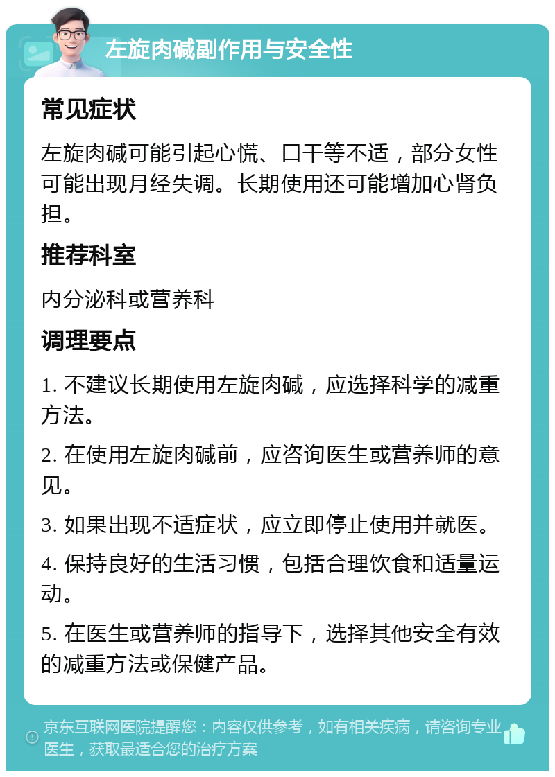 左旋肉碱副作用与安全性 常见症状 左旋肉碱可能引起心慌、口干等不适，部分女性可能出现月经失调。长期使用还可能增加心肾负担。 推荐科室 内分泌科或营养科 调理要点 1. 不建议长期使用左旋肉碱，应选择科学的减重方法。 2. 在使用左旋肉碱前，应咨询医生或营养师的意见。 3. 如果出现不适症状，应立即停止使用并就医。 4. 保持良好的生活习惯，包括合理饮食和适量运动。 5. 在医生或营养师的指导下，选择其他安全有效的减重方法或保健产品。