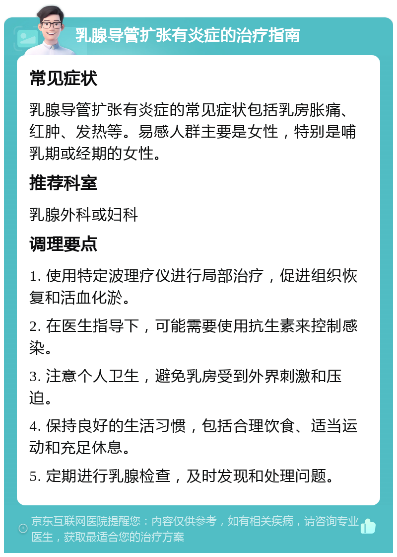 乳腺导管扩张有炎症的治疗指南 常见症状 乳腺导管扩张有炎症的常见症状包括乳房胀痛、红肿、发热等。易感人群主要是女性，特别是哺乳期或经期的女性。 推荐科室 乳腺外科或妇科 调理要点 1. 使用特定波理疗仪进行局部治疗，促进组织恢复和活血化淤。 2. 在医生指导下，可能需要使用抗生素来控制感染。 3. 注意个人卫生，避免乳房受到外界刺激和压迫。 4. 保持良好的生活习惯，包括合理饮食、适当运动和充足休息。 5. 定期进行乳腺检查，及时发现和处理问题。