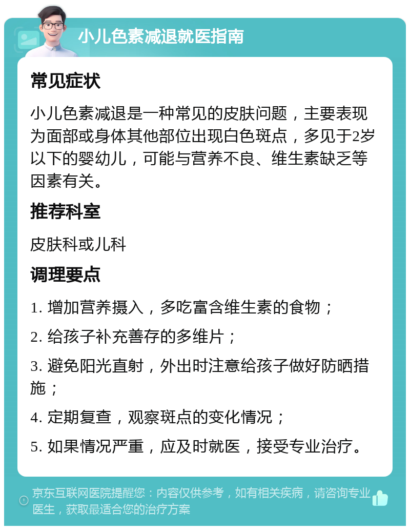 小儿色素减退就医指南 常见症状 小儿色素减退是一种常见的皮肤问题，主要表现为面部或身体其他部位出现白色斑点，多见于2岁以下的婴幼儿，可能与营养不良、维生素缺乏等因素有关。 推荐科室 皮肤科或儿科 调理要点 1. 增加营养摄入，多吃富含维生素的食物； 2. 给孩子补充善存的多维片； 3. 避免阳光直射，外出时注意给孩子做好防晒措施； 4. 定期复查，观察斑点的变化情况； 5. 如果情况严重，应及时就医，接受专业治疗。