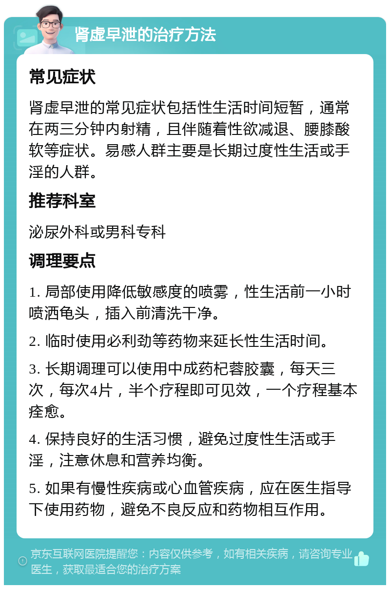 肾虚早泄的治疗方法 常见症状 肾虚早泄的常见症状包括性生活时间短暂，通常在两三分钟内射精，且伴随着性欲减退、腰膝酸软等症状。易感人群主要是长期过度性生活或手淫的人群。 推荐科室 泌尿外科或男科专科 调理要点 1. 局部使用降低敏感度的喷雾，性生活前一小时喷洒龟头，插入前清洗干净。 2. 临时使用必利劲等药物来延长性生活时间。 3. 长期调理可以使用中成药杞蓉胶囊，每天三次，每次4片，半个疗程即可见效，一个疗程基本痊愈。 4. 保持良好的生活习惯，避免过度性生活或手淫，注意休息和营养均衡。 5. 如果有慢性疾病或心血管疾病，应在医生指导下使用药物，避免不良反应和药物相互作用。