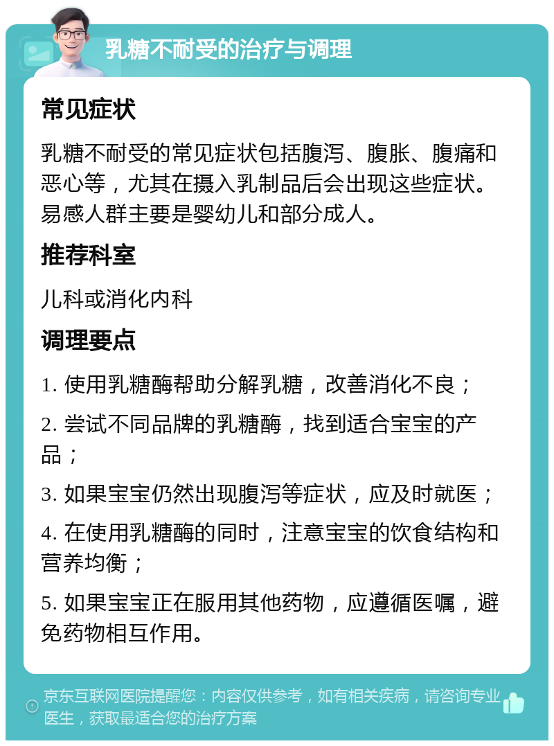 乳糖不耐受的治疗与调理 常见症状 乳糖不耐受的常见症状包括腹泻、腹胀、腹痛和恶心等，尤其在摄入乳制品后会出现这些症状。易感人群主要是婴幼儿和部分成人。 推荐科室 儿科或消化内科 调理要点 1. 使用乳糖酶帮助分解乳糖，改善消化不良； 2. 尝试不同品牌的乳糖酶，找到适合宝宝的产品； 3. 如果宝宝仍然出现腹泻等症状，应及时就医； 4. 在使用乳糖酶的同时，注意宝宝的饮食结构和营养均衡； 5. 如果宝宝正在服用其他药物，应遵循医嘱，避免药物相互作用。