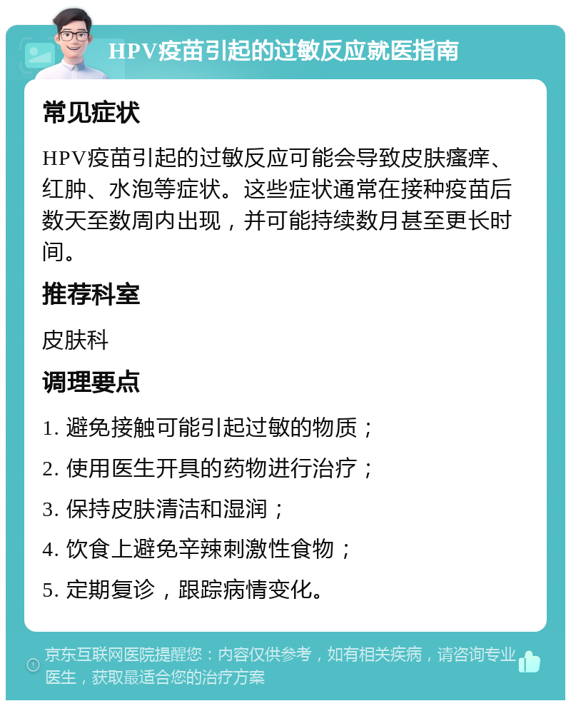 HPV疫苗引起的过敏反应就医指南 常见症状 HPV疫苗引起的过敏反应可能会导致皮肤瘙痒、红肿、水泡等症状。这些症状通常在接种疫苗后数天至数周内出现，并可能持续数月甚至更长时间。 推荐科室 皮肤科 调理要点 1. 避免接触可能引起过敏的物质； 2. 使用医生开具的药物进行治疗； 3. 保持皮肤清洁和湿润； 4. 饮食上避免辛辣刺激性食物； 5. 定期复诊，跟踪病情变化。