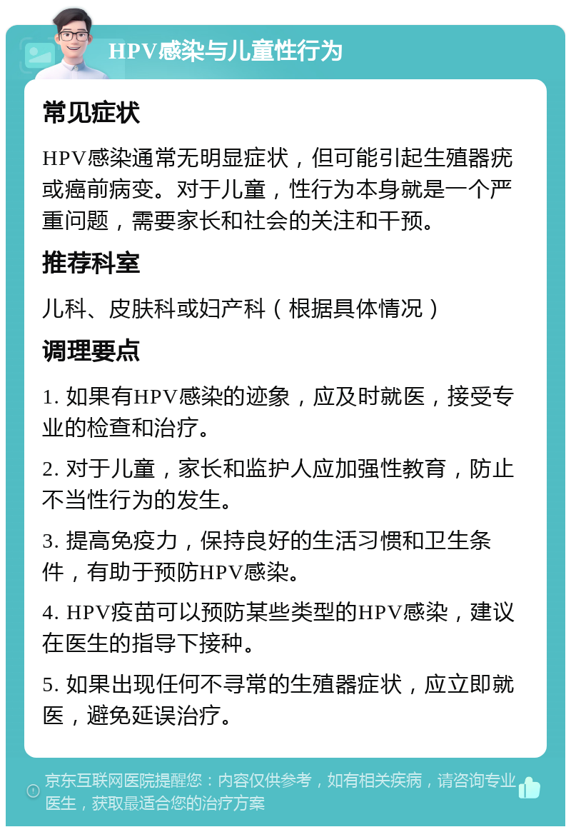 HPV感染与儿童性行为 常见症状 HPV感染通常无明显症状，但可能引起生殖器疣或癌前病变。对于儿童，性行为本身就是一个严重问题，需要家长和社会的关注和干预。 推荐科室 儿科、皮肤科或妇产科（根据具体情况） 调理要点 1. 如果有HPV感染的迹象，应及时就医，接受专业的检查和治疗。 2. 对于儿童，家长和监护人应加强性教育，防止不当性行为的发生。 3. 提高免疫力，保持良好的生活习惯和卫生条件，有助于预防HPV感染。 4. HPV疫苗可以预防某些类型的HPV感染，建议在医生的指导下接种。 5. 如果出现任何不寻常的生殖器症状，应立即就医，避免延误治疗。