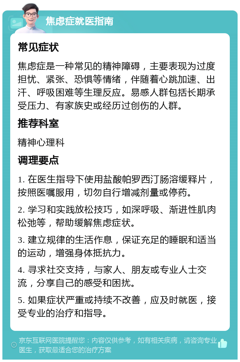 焦虑症就医指南 常见症状 焦虑症是一种常见的精神障碍，主要表现为过度担忧、紧张、恐惧等情绪，伴随着心跳加速、出汗、呼吸困难等生理反应。易感人群包括长期承受压力、有家族史或经历过创伤的人群。 推荐科室 精神心理科 调理要点 1. 在医生指导下使用盐酸帕罗西汀肠溶缓释片，按照医嘱服用，切勿自行增减剂量或停药。 2. 学习和实践放松技巧，如深呼吸、渐进性肌肉松弛等，帮助缓解焦虑症状。 3. 建立规律的生活作息，保证充足的睡眠和适当的运动，增强身体抵抗力。 4. 寻求社交支持，与家人、朋友或专业人士交流，分享自己的感受和困扰。 5. 如果症状严重或持续不改善，应及时就医，接受专业的治疗和指导。