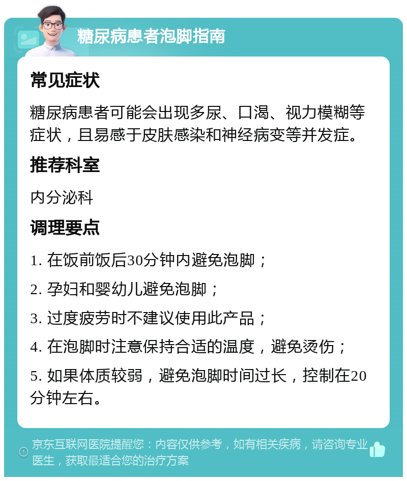 糖尿病患者泡脚指南 常见症状 糖尿病患者可能会出现多尿、口渴、视力模糊等症状，且易感于皮肤感染和神经病变等并发症。 推荐科室 内分泌科 调理要点 1. 在饭前饭后30分钟内避免泡脚； 2. 孕妇和婴幼儿避免泡脚； 3. 过度疲劳时不建议使用此产品； 4. 在泡脚时注意保持合适的温度，避免烫伤； 5. 如果体质较弱，避免泡脚时间过长，控制在20分钟左右。