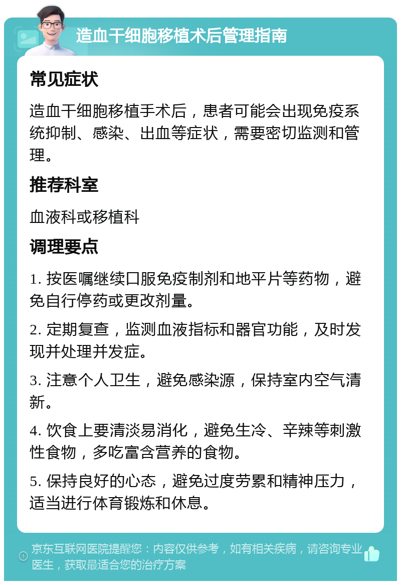 造血干细胞移植术后管理指南 常见症状 造血干细胞移植手术后，患者可能会出现免疫系统抑制、感染、出血等症状，需要密切监测和管理。 推荐科室 血液科或移植科 调理要点 1. 按医嘱继续口服免疫制剂和地平片等药物，避免自行停药或更改剂量。 2. 定期复查，监测血液指标和器官功能，及时发现并处理并发症。 3. 注意个人卫生，避免感染源，保持室内空气清新。 4. 饮食上要清淡易消化，避免生冷、辛辣等刺激性食物，多吃富含营养的食物。 5. 保持良好的心态，避免过度劳累和精神压力，适当进行体育锻炼和休息。