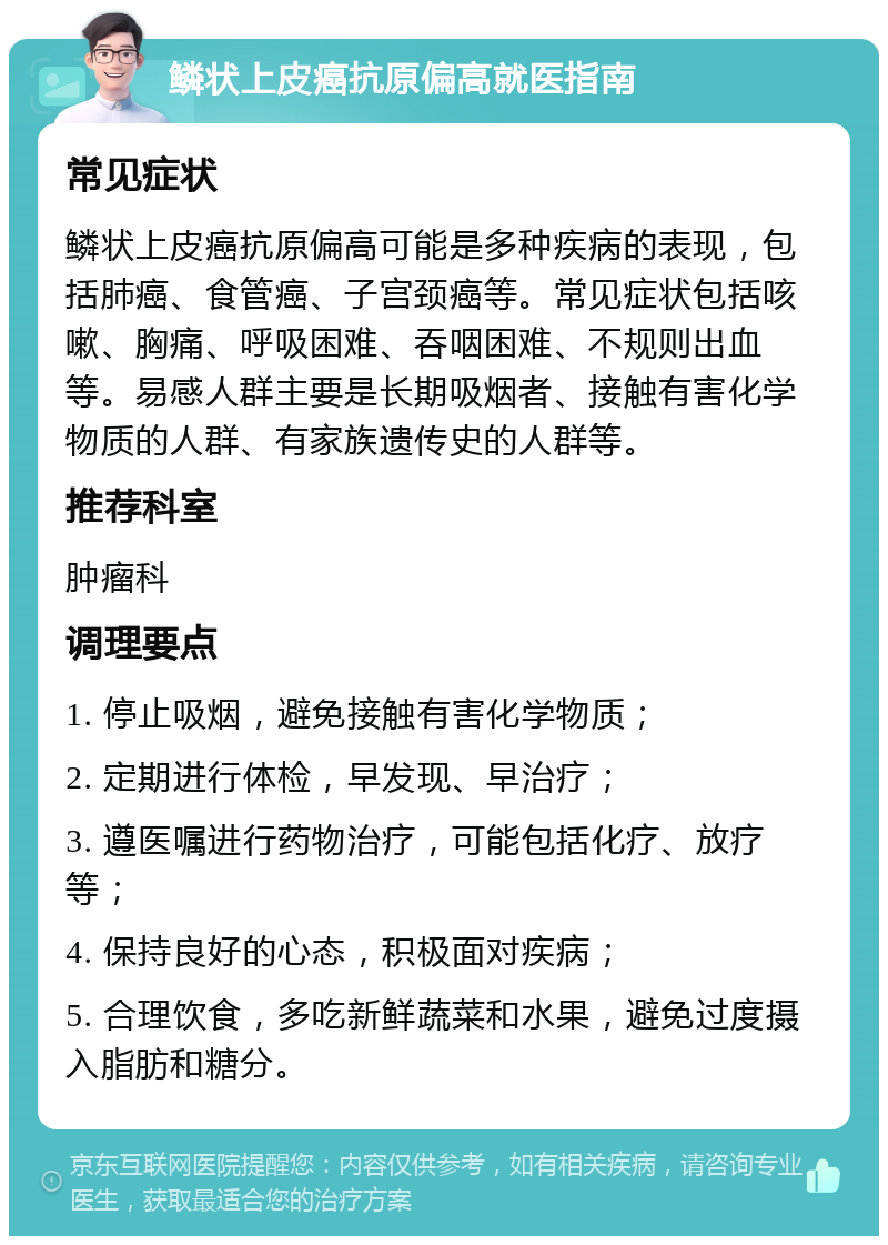 鳞状上皮癌抗原偏高就医指南 常见症状 鳞状上皮癌抗原偏高可能是多种疾病的表现，包括肺癌、食管癌、子宫颈癌等。常见症状包括咳嗽、胸痛、呼吸困难、吞咽困难、不规则出血等。易感人群主要是长期吸烟者、接触有害化学物质的人群、有家族遗传史的人群等。 推荐科室 肿瘤科 调理要点 1. 停止吸烟，避免接触有害化学物质； 2. 定期进行体检，早发现、早治疗； 3. 遵医嘱进行药物治疗，可能包括化疗、放疗等； 4. 保持良好的心态，积极面对疾病； 5. 合理饮食，多吃新鲜蔬菜和水果，避免过度摄入脂肪和糖分。