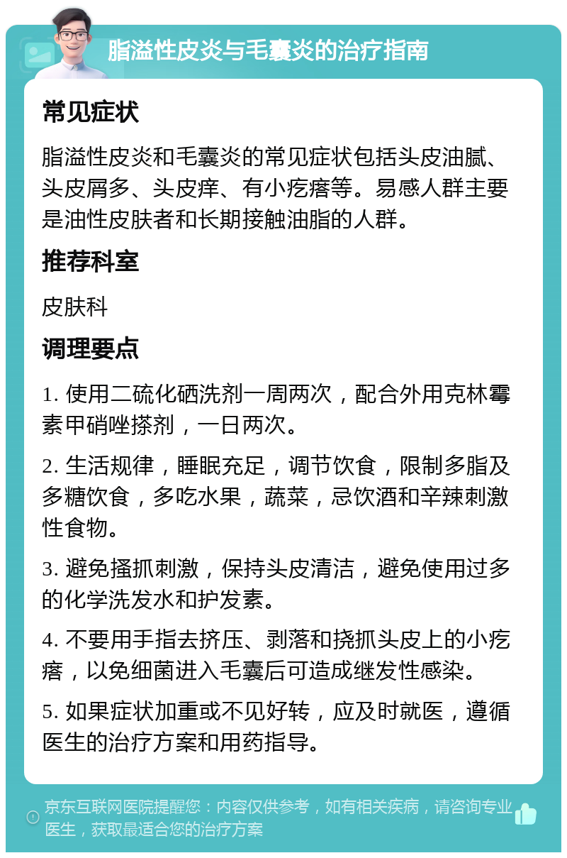 脂溢性皮炎与毛囊炎的治疗指南 常见症状 脂溢性皮炎和毛囊炎的常见症状包括头皮油腻、头皮屑多、头皮痒、有小疙瘩等。易感人群主要是油性皮肤者和长期接触油脂的人群。 推荐科室 皮肤科 调理要点 1. 使用二硫化硒洗剂一周两次，配合外用克林霉素甲硝唑搽剂，一日两次。 2. 生活规律，睡眠充足，调节饮食，限制多脂及多糖饮食，多吃水果，蔬菜，忌饮酒和辛辣刺激性食物。 3. 避免搔抓刺激，保持头皮清洁，避免使用过多的化学洗发水和护发素。 4. 不要用手指去挤压、剥落和挠抓头皮上的小疙瘩，以免细菌进入毛囊后可造成继发性感染。 5. 如果症状加重或不见好转，应及时就医，遵循医生的治疗方案和用药指导。