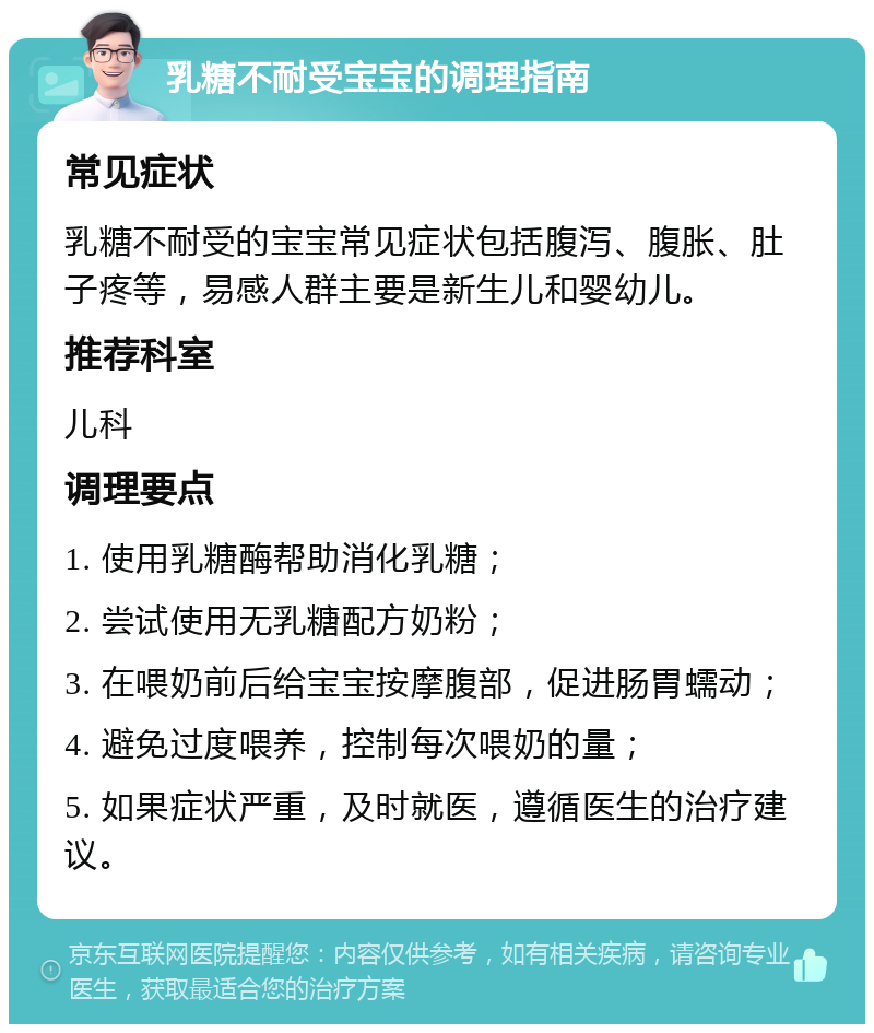 乳糖不耐受宝宝的调理指南 常见症状 乳糖不耐受的宝宝常见症状包括腹泻、腹胀、肚子疼等，易感人群主要是新生儿和婴幼儿。 推荐科室 儿科 调理要点 1. 使用乳糖酶帮助消化乳糖； 2. 尝试使用无乳糖配方奶粉； 3. 在喂奶前后给宝宝按摩腹部，促进肠胃蠕动； 4. 避免过度喂养，控制每次喂奶的量； 5. 如果症状严重，及时就医，遵循医生的治疗建议。