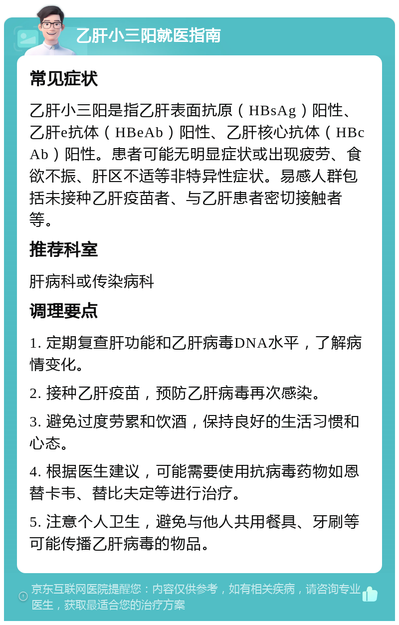 乙肝小三阳就医指南 常见症状 乙肝小三阳是指乙肝表面抗原（HBsAg）阳性、乙肝e抗体（HBeAb）阳性、乙肝核心抗体（HBcAb）阳性。患者可能无明显症状或出现疲劳、食欲不振、肝区不适等非特异性症状。易感人群包括未接种乙肝疫苗者、与乙肝患者密切接触者等。 推荐科室 肝病科或传染病科 调理要点 1. 定期复查肝功能和乙肝病毒DNA水平，了解病情变化。 2. 接种乙肝疫苗，预防乙肝病毒再次感染。 3. 避免过度劳累和饮酒，保持良好的生活习惯和心态。 4. 根据医生建议，可能需要使用抗病毒药物如恩替卡韦、替比夫定等进行治疗。 5. 注意个人卫生，避免与他人共用餐具、牙刷等可能传播乙肝病毒的物品。