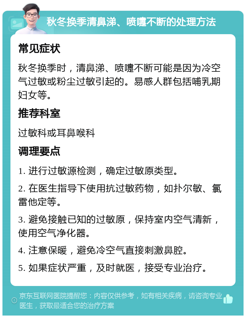 秋冬换季清鼻涕、喷嚏不断的处理方法 常见症状 秋冬换季时，清鼻涕、喷嚏不断可能是因为冷空气过敏或粉尘过敏引起的。易感人群包括哺乳期妇女等。 推荐科室 过敏科或耳鼻喉科 调理要点 1. 进行过敏源检测，确定过敏原类型。 2. 在医生指导下使用抗过敏药物，如扑尔敏、氯雷他定等。 3. 避免接触已知的过敏原，保持室内空气清新，使用空气净化器。 4. 注意保暖，避免冷空气直接刺激鼻腔。 5. 如果症状严重，及时就医，接受专业治疗。