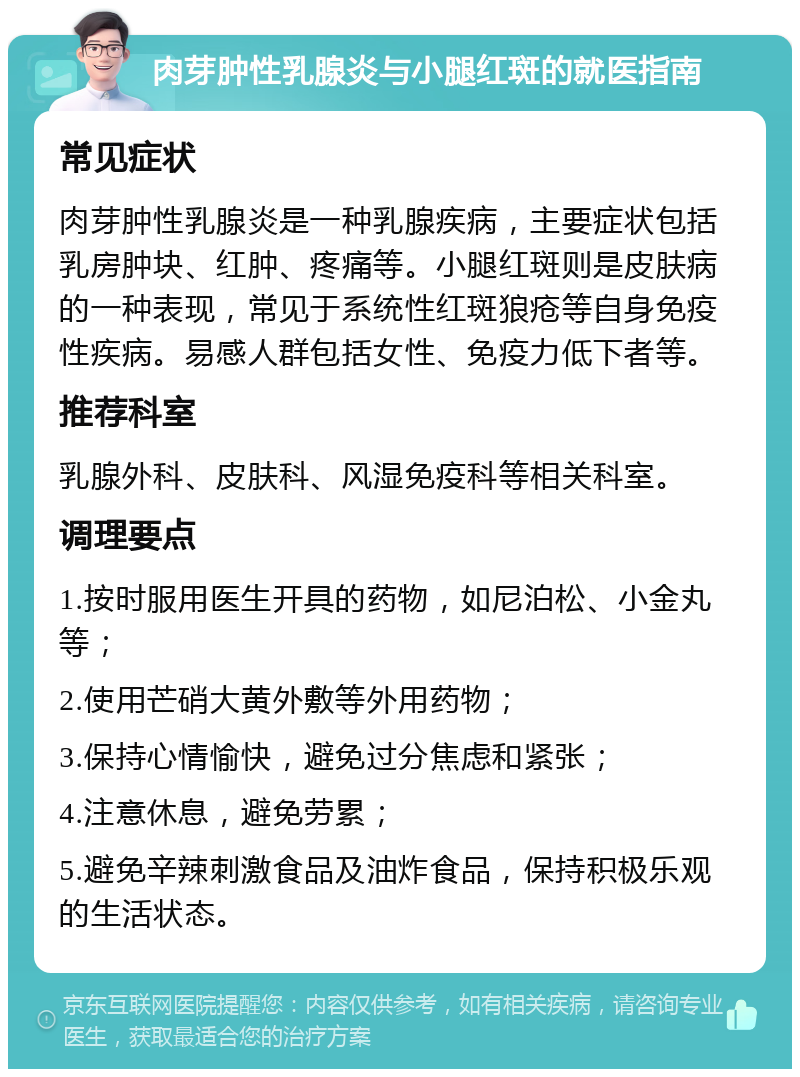 肉芽肿性乳腺炎与小腿红斑的就医指南 常见症状 肉芽肿性乳腺炎是一种乳腺疾病，主要症状包括乳房肿块、红肿、疼痛等。小腿红斑则是皮肤病的一种表现，常见于系统性红斑狼疮等自身免疫性疾病。易感人群包括女性、免疫力低下者等。 推荐科室 乳腺外科、皮肤科、风湿免疫科等相关科室。 调理要点 1.按时服用医生开具的药物，如尼泊松、小金丸等； 2.使用芒硝大黄外敷等外用药物； 3.保持心情愉快，避免过分焦虑和紧张； 4.注意休息，避免劳累； 5.避免辛辣刺激食品及油炸食品，保持积极乐观的生活状态。