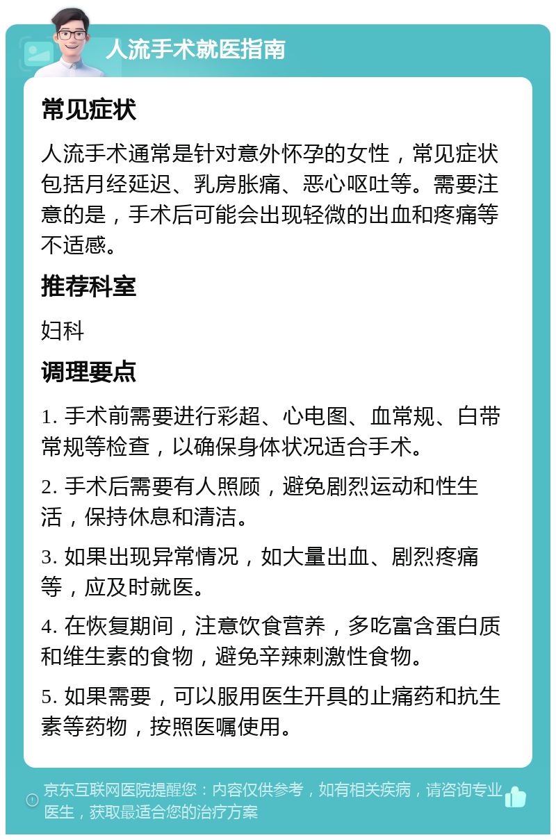 人流手术就医指南 常见症状 人流手术通常是针对意外怀孕的女性，常见症状包括月经延迟、乳房胀痛、恶心呕吐等。需要注意的是，手术后可能会出现轻微的出血和疼痛等不适感。 推荐科室 妇科 调理要点 1. 手术前需要进行彩超、心电图、血常规、白带常规等检查，以确保身体状况适合手术。 2. 手术后需要有人照顾，避免剧烈运动和性生活，保持休息和清洁。 3. 如果出现异常情况，如大量出血、剧烈疼痛等，应及时就医。 4. 在恢复期间，注意饮食营养，多吃富含蛋白质和维生素的食物，避免辛辣刺激性食物。 5. 如果需要，可以服用医生开具的止痛药和抗生素等药物，按照医嘱使用。