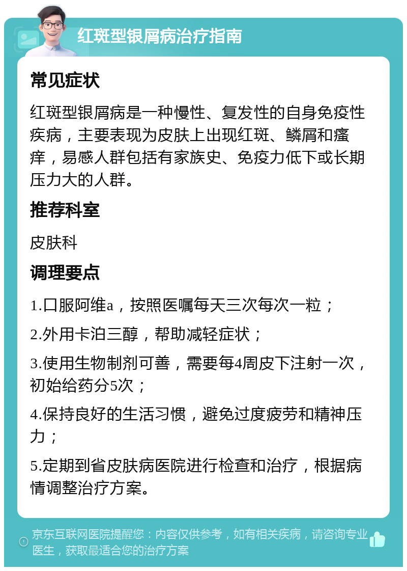 红斑型银屑病治疗指南 常见症状 红斑型银屑病是一种慢性、复发性的自身免疫性疾病，主要表现为皮肤上出现红斑、鳞屑和瘙痒，易感人群包括有家族史、免疫力低下或长期压力大的人群。 推荐科室 皮肤科 调理要点 1.口服阿维a，按照医嘱每天三次每次一粒； 2.外用卡泊三醇，帮助减轻症状； 3.使用生物制剂可善，需要每4周皮下注射一次，初始给药分5次； 4.保持良好的生活习惯，避免过度疲劳和精神压力； 5.定期到省皮肤病医院进行检查和治疗，根据病情调整治疗方案。