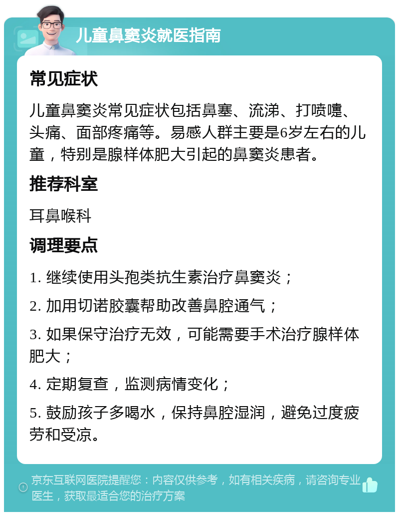 儿童鼻窦炎就医指南 常见症状 儿童鼻窦炎常见症状包括鼻塞、流涕、打喷嚏、头痛、面部疼痛等。易感人群主要是6岁左右的儿童，特别是腺样体肥大引起的鼻窦炎患者。 推荐科室 耳鼻喉科 调理要点 1. 继续使用头孢类抗生素治疗鼻窦炎； 2. 加用切诺胶囊帮助改善鼻腔通气； 3. 如果保守治疗无效，可能需要手术治疗腺样体肥大； 4. 定期复查，监测病情变化； 5. 鼓励孩子多喝水，保持鼻腔湿润，避免过度疲劳和受凉。