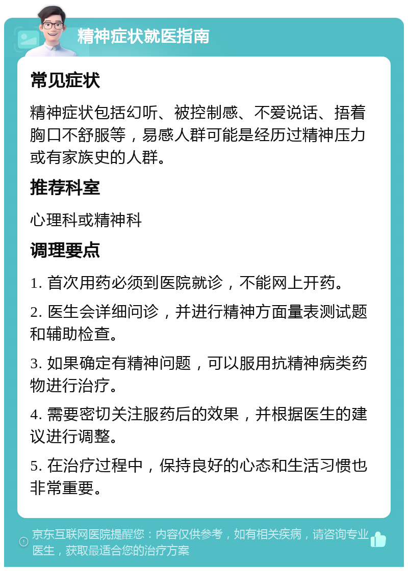 精神症状就医指南 常见症状 精神症状包括幻听、被控制感、不爱说话、捂着胸口不舒服等，易感人群可能是经历过精神压力或有家族史的人群。 推荐科室 心理科或精神科 调理要点 1. 首次用药必须到医院就诊，不能网上开药。 2. 医生会详细问诊，并进行精神方面量表测试题和辅助检查。 3. 如果确定有精神问题，可以服用抗精神病类药物进行治疗。 4. 需要密切关注服药后的效果，并根据医生的建议进行调整。 5. 在治疗过程中，保持良好的心态和生活习惯也非常重要。