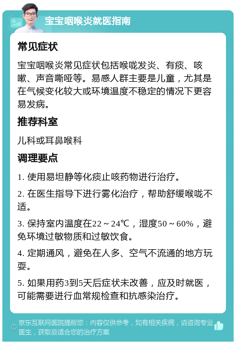 宝宝咽喉炎就医指南 常见症状 宝宝咽喉炎常见症状包括喉咙发炎、有痰、咳嗽、声音嘶哑等。易感人群主要是儿童，尤其是在气候变化较大或环境温度不稳定的情况下更容易发病。 推荐科室 儿科或耳鼻喉科 调理要点 1. 使用易坦静等化痰止咳药物进行治疗。 2. 在医生指导下进行雾化治疗，帮助舒缓喉咙不适。 3. 保持室内温度在22～24℃，湿度50～60%，避免环境过敏物质和过敏饮食。 4. 定期通风，避免在人多、空气不流通的地方玩耍。 5. 如果用药3到5天后症状未改善，应及时就医，可能需要进行血常规检查和抗感染治疗。