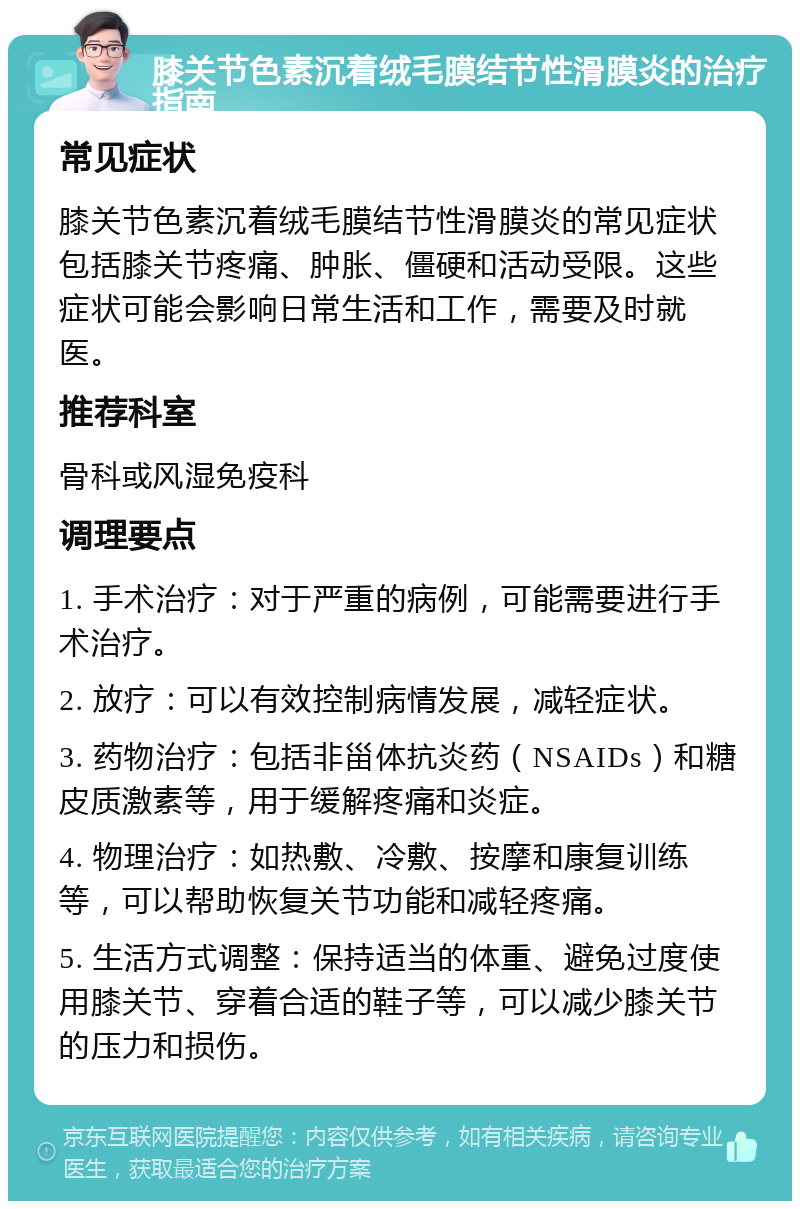 膝关节色素沉着绒毛膜结节性滑膜炎的治疗指南 常见症状 膝关节色素沉着绒毛膜结节性滑膜炎的常见症状包括膝关节疼痛、肿胀、僵硬和活动受限。这些症状可能会影响日常生活和工作，需要及时就医。 推荐科室 骨科或风湿免疫科 调理要点 1. 手术治疗：对于严重的病例，可能需要进行手术治疗。 2. 放疗：可以有效控制病情发展，减轻症状。 3. 药物治疗：包括非甾体抗炎药（NSAIDs）和糖皮质激素等，用于缓解疼痛和炎症。 4. 物理治疗：如热敷、冷敷、按摩和康复训练等，可以帮助恢复关节功能和减轻疼痛。 5. 生活方式调整：保持适当的体重、避免过度使用膝关节、穿着合适的鞋子等，可以减少膝关节的压力和损伤。