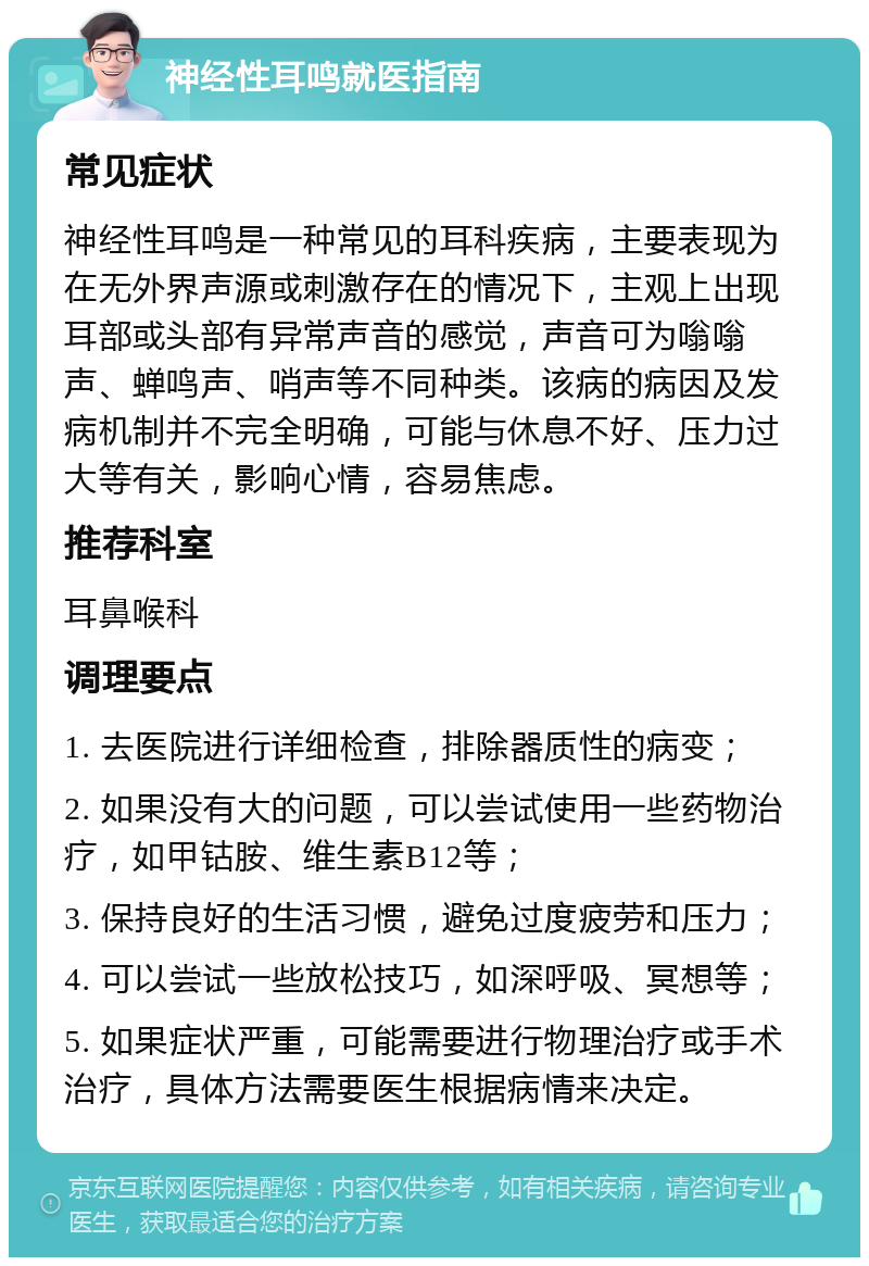 神经性耳鸣就医指南 常见症状 神经性耳鸣是一种常见的耳科疾病，主要表现为在无外界声源或刺激存在的情况下，主观上出现耳部或头部有异常声音的感觉，声音可为嗡嗡声、蝉鸣声、哨声等不同种类。该病的病因及发病机制并不完全明确，可能与休息不好、压力过大等有关，影响心情，容易焦虑。 推荐科室 耳鼻喉科 调理要点 1. 去医院进行详细检查，排除器质性的病变； 2. 如果没有大的问题，可以尝试使用一些药物治疗，如甲钴胺、维生素B12等； 3. 保持良好的生活习惯，避免过度疲劳和压力； 4. 可以尝试一些放松技巧，如深呼吸、冥想等； 5. 如果症状严重，可能需要进行物理治疗或手术治疗，具体方法需要医生根据病情来决定。